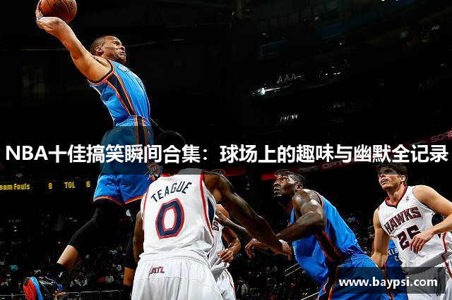 NBA十佳搞笑瞬间合集：球场上的趣味与幽默全记录