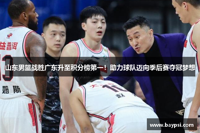 山东男篮战胜广东升至积分榜第一！助力球队迈向季后赛夺冠梦想