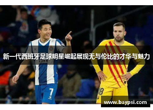 新一代西班牙足球明星崛起展现无与伦比的才华与魅力