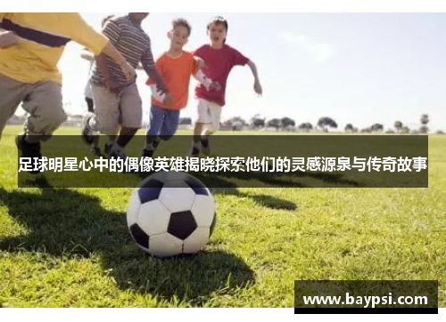 足球明星心中的偶像英雄揭晓探索他们的灵感源泉与传奇故事