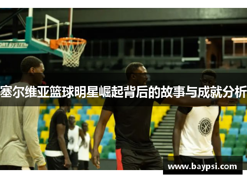 塞尔维亚篮球明星崛起背后的故事与成就分析